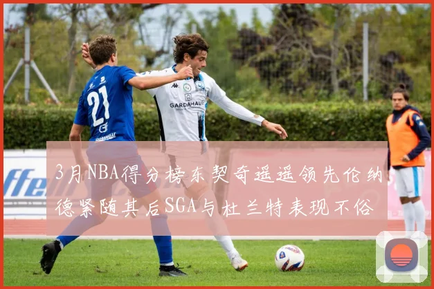 3月NBA得分榜东契奇遥遥领先伦纳德紧随其后SGA与杜兰特表现不俗