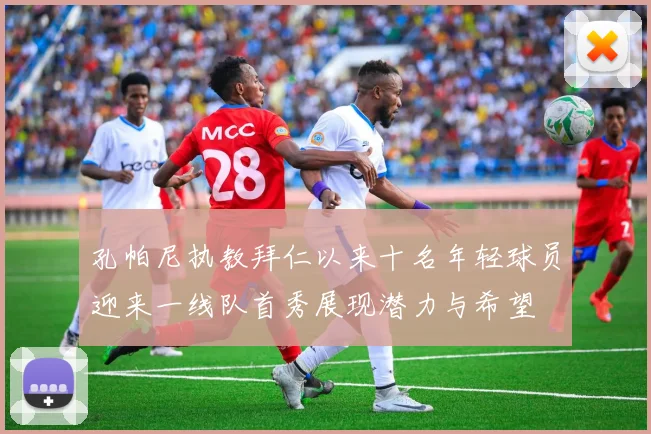 孔帕尼执教拜仁以来十名年轻球员迎来一线队首秀展现潜力与希望