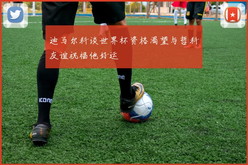 迪马尔科谈世界杯资格渴望与哲科友谊祝福他好运