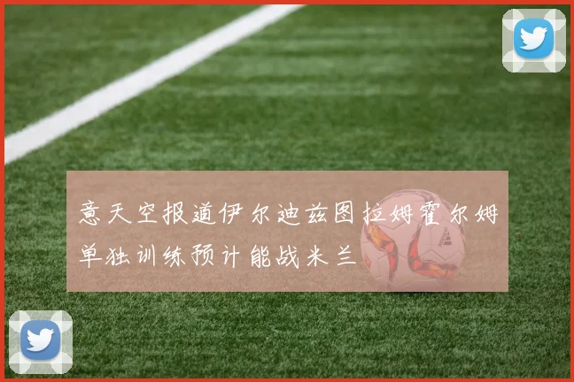 意天空报道伊尔迪兹图拉姆霍尔姆单独训练预计能战米兰