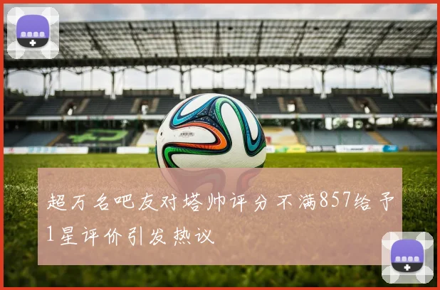 超万名吧友对塔帅评分不满857给予1星评价引发热议